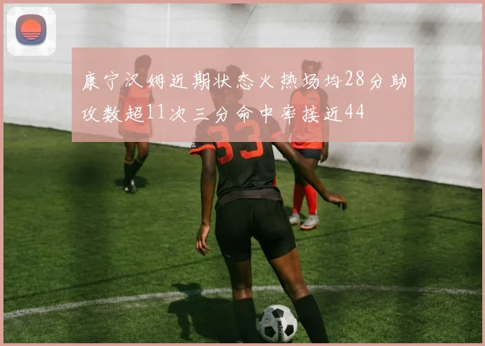 康宁汉姆近期状态火热场均28分助攻数超11次三分命中率接近44