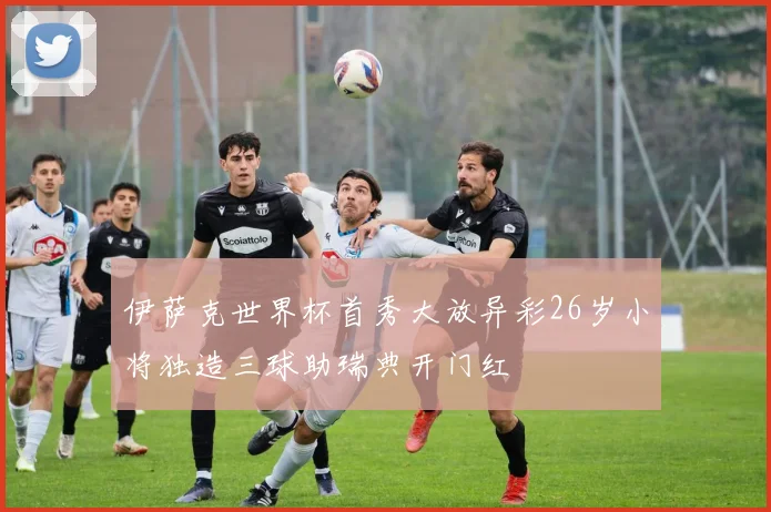 伊萨克世界杯首秀大放异彩26岁小将独造三球助瑞典开门红