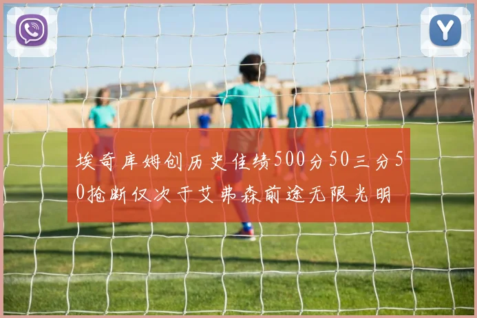埃奇库姆创历史佳绩500分50三分50抢断仅次于艾弗森前途无限光明