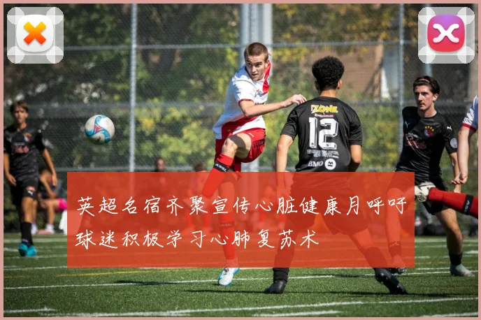 英超名宿齐聚宣传心脏健康月呼吁球迷积极学习心肺复苏术