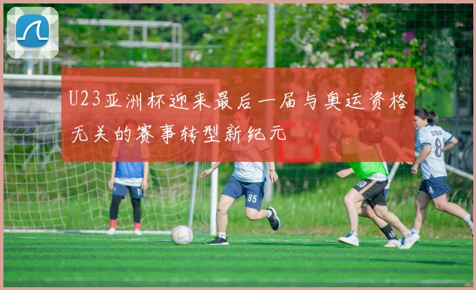 U23亚洲杯迎来最后一届与奥运资格无关的赛事转型新纪元