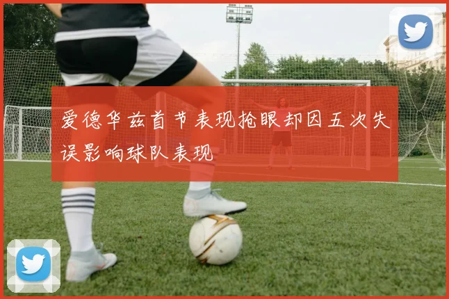 爱德华兹首节表现抢眼却因五次失误影响球队表现