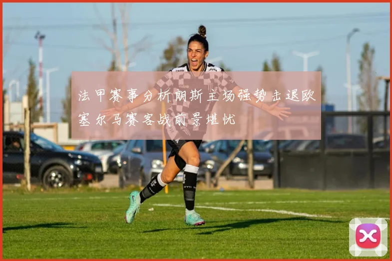 法甲赛事分析朗斯主场强势击退欧塞尔马赛客战前景堪忧