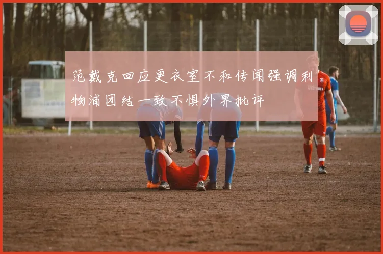 范戴克回应更衣室不和传闻强调利物浦团结一致不惧外界批评