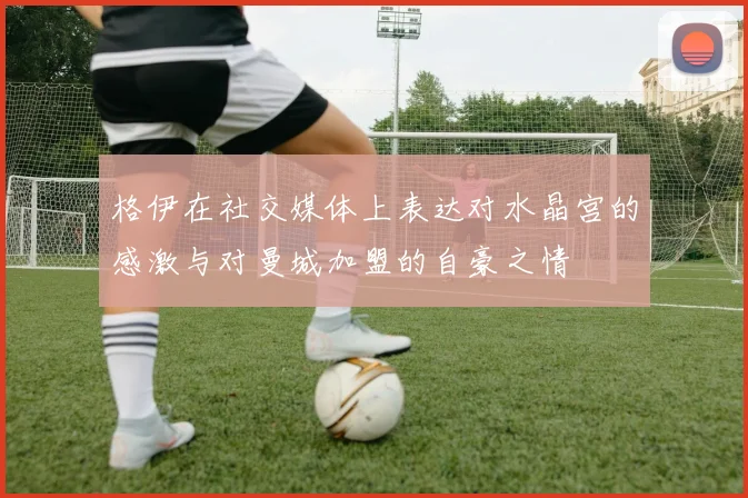格伊在社交媒体上表达对水晶宫的感激与对曼城加盟的自豪之情