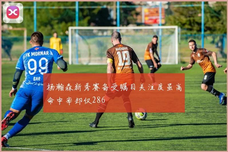杨瀚森新秀赛备受瞩目关注度虽高命中率却仅286
