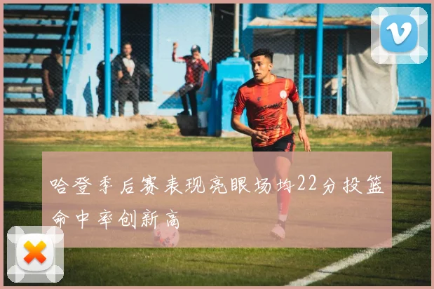 哈登季后赛表现亮眼场均22分投篮命中率创新高