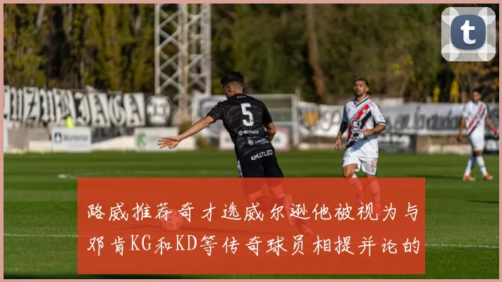 路威推荐奇才选威尔逊他被视为与邓肯KG和KD等传奇球员相提并论的未来之星