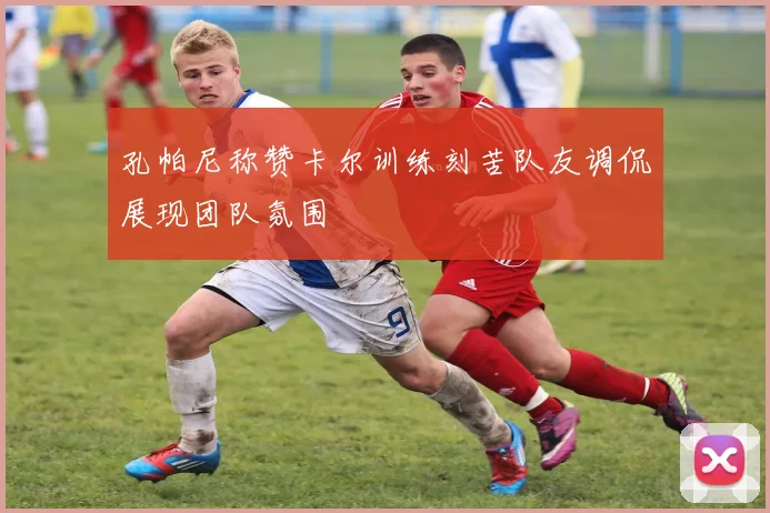 孔帕尼称赞卡尔训练刻苦队友调侃展现团队氛围