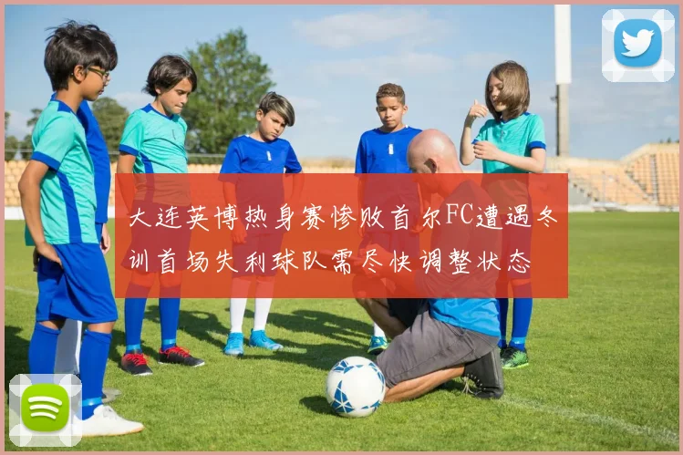 大连英博热身赛惨败首尔FC遭遇冬训首场失利球队需尽快调整状态