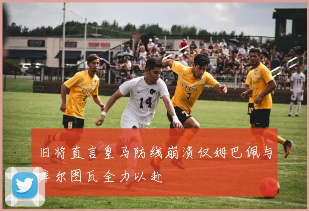 旧将直言皇马防线崩溃仅姆巴佩与库尔图瓦全力以赴