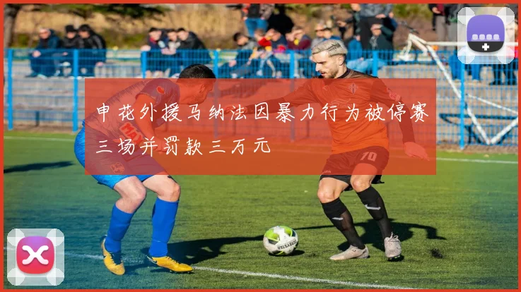 申花外援马纳法因暴力行为被停赛三场并罚款三万元