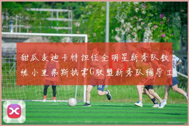 甜瓜麦迪卡特担任全明星新秀队教练小里弗斯执掌G联盟新秀队辅导工作