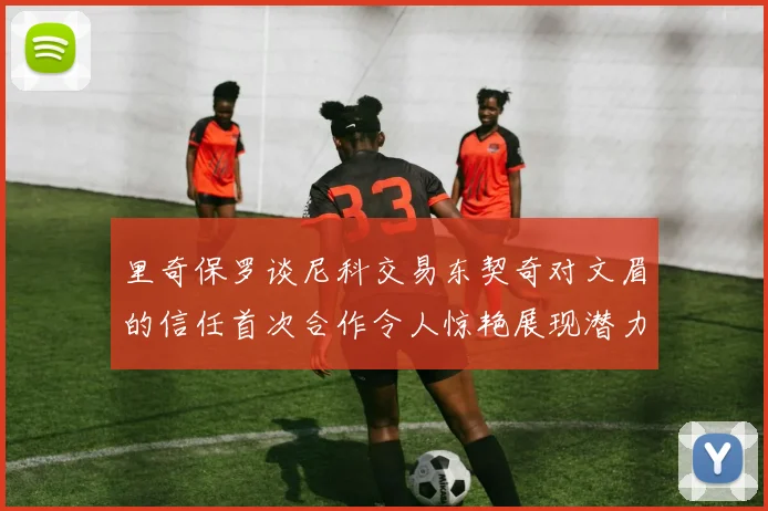 里奇保罗谈尼科交易东契奇对文眉的信任首次合作令人惊艳展现潜力